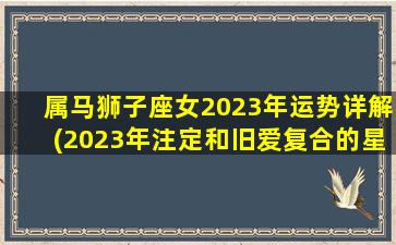 属马狮子座女2023年运势详解(2023年注定和旧爱复合的星座)