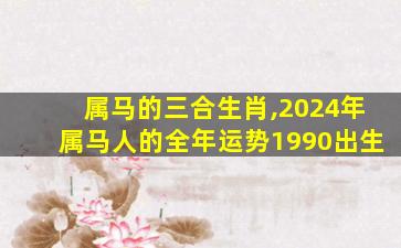 属马的三合生肖,2024年属马人的全年运势1990出生